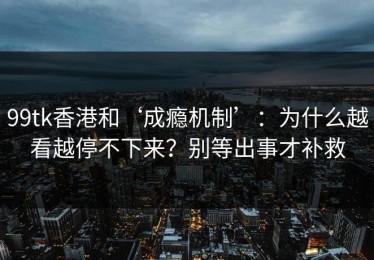 99tk香港和‘成瘾机制’：为什么越看越停不下来？别等出事才补救