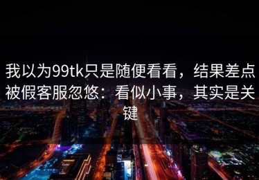 我以为99tk只是随便看看，结果差点被假客服忽悠：看似小事，其实是关键