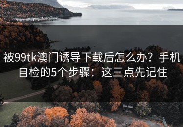 被99tk澳门诱导下载后怎么办？手机自检的5个步骤：这三点先记住