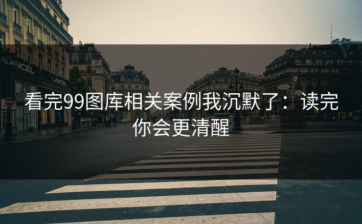 看完99图库相关案例我沉默了：读完你会更清醒