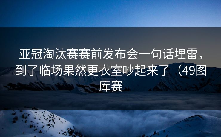 亚冠淘汰赛赛前发布会一句话埋雷，到了临场果然更衣室吵起来了（49图库赛