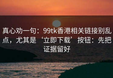 真心劝一句：99tk香港相关链接别乱点，尤其是‘立即下载’按钮：先把证据留好