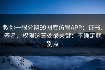 教你一眼分辨99图库仿冒APP：证书、签名、权限这三处最关键：不确定就别点