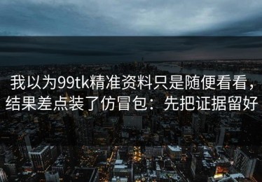 我以为99tk精准资料只是随便看看，结果差点装了仿冒包：先把证据留好