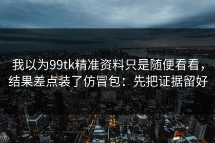 我以为99tk精准资料只是随便看看，结果差点装了仿冒包：先把证据留好