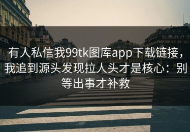 有人私信我99tk图库app下载链接，我追到源头发现拉人头才是核心：别等出事才补救