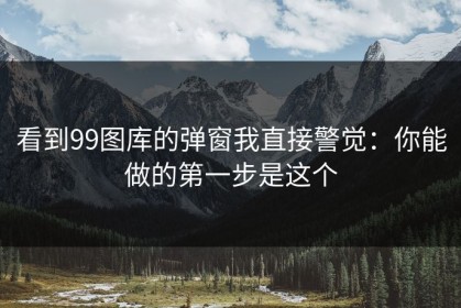 看到99图库的弹窗我直接警觉：你能做的第一步是这个