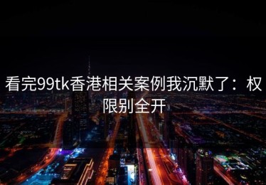 看完99tk香港相关案例我沉默了：权限别全开
