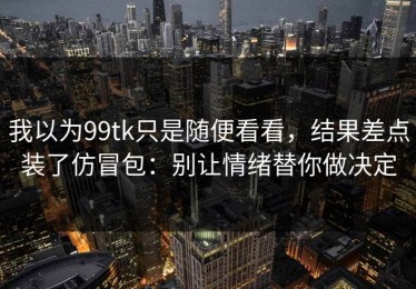 我以为99tk只是随便看看，结果差点装了仿冒包：别让情绪替你做决定