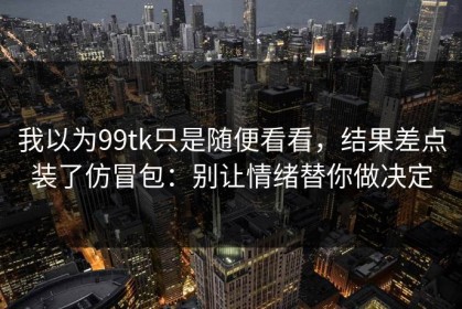 我以为99tk只是随便看看，结果差点装了仿冒包：别让情绪替你做决定
