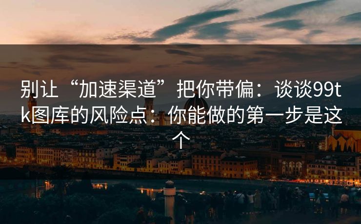 别让“加速渠道”把你带偏：谈谈99tk图库的风险点：你能做的第一步是这个