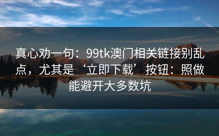 真心劝一句：99tk澳门相关链接别乱点，尤其是‘立即下载’按钮：照做能避开大多数坑