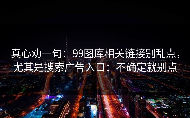 真心劝一句：99图库相关链接别乱点，尤其是搜索广告入口：不确定就别点