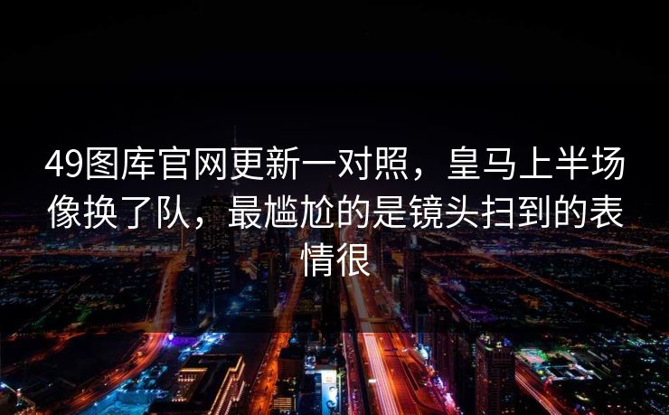 49图库官网更新一对照，皇马上半场像换了队，最尴尬的是镜头扫到的表情很