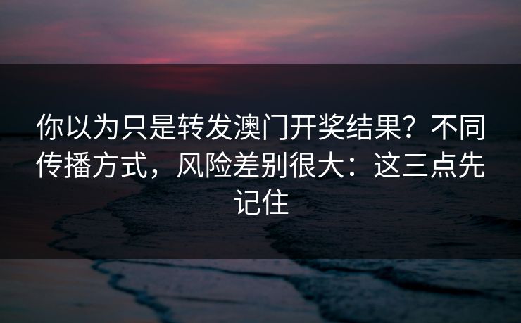 你以为只是转发澳门开奖结果？不同传播方式，风险差别很大：这三点先记住