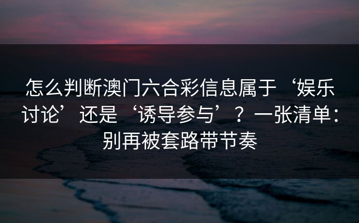 怎么判断澳门六合彩信息属于‘娱乐讨论’还是‘诱导参与’？一张清单：别再被套路带节奏