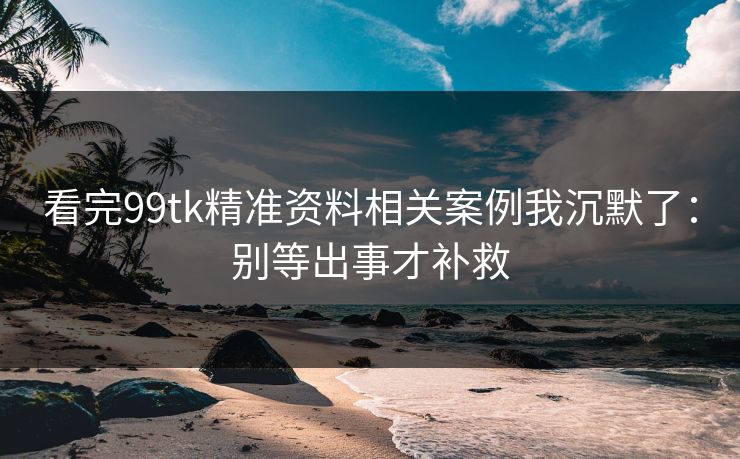看完99tk精准资料相关案例我沉默了：别等出事才补救
