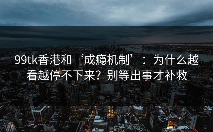 99tk香港和‘成瘾机制’：为什么越看越停不下来？别等出事才补救