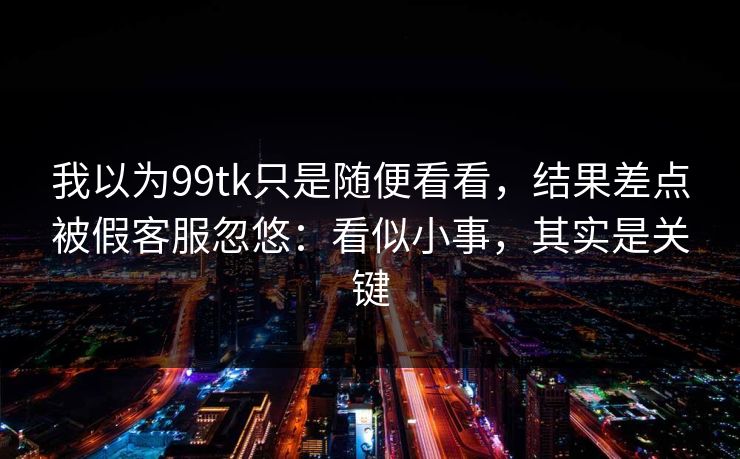 我以为99tk只是随便看看，结果差点被假客服忽悠：看似小事，其实是关键