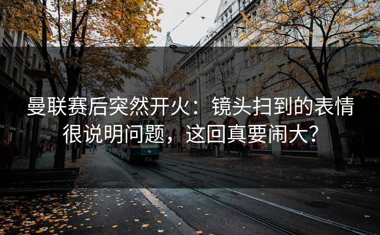 曼联赛后突然开火：镜头扫到的表情很说明问题，这回真要闹大？
